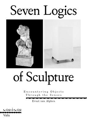 Seven Logics of Sculpture: Encountering Objects Through the Senses - Ernst Van Alphen