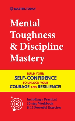 Mental Toughness & Discipline Mastery: Build your Self-Confidence to Unlock your Courage and Resilience! (Including a Pratical 10-step Workbook & 15 P - Master Today