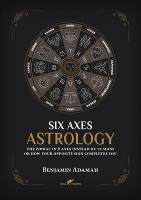 Six Axes Astrology: The zodiac in 6 axes instead of 12 signs or how your opposite sign completes you - Benjamin Adamah