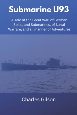 Submarine U93: A Tale of the Great War, of German Spies, and Submarines, of Naval Warfare, and all manner of Adventures - Charles Gilson