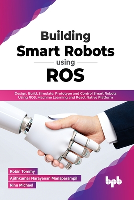 Building Smart Robots Using ROS: Design, Build, Simulate, Prototype and Control Smart Robots Using ROS, Machine Learning and React Native Platform (En - Robin Tommy