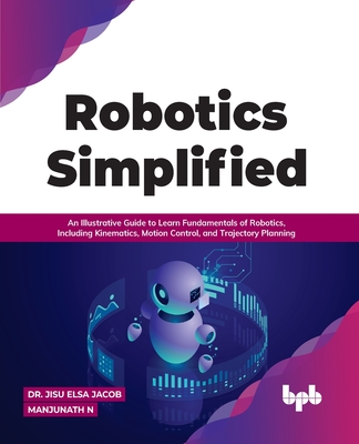 Robotics Simplified: An Illustrative Guide to Learn Fundamentals of Robotics, Including Kinematics, Motion Control, and Trajectory Planning - Jisu Elsa Jacob
