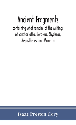 Ancient fragments, containing what remains of the writings of Sanchoniatho, Berossus, Abydenus, Megasthenes, and Manetho: also the Hermetic Creed, the - Isaac Preston Cory