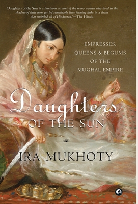 Daughters of the Sun: Empresses, Queens and Begums of the Mughal Empire - Ira Mukhoty