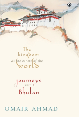 The Kingdom at the Centre of the World: Journeys into Bhutan - Omair Ahmad