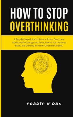 How To Stop Overthinking: A Step-By-Step Guide to Reduce Stress, Overcome Anxiety with Courage and Poise, Rewire Your Anxious Brain, and Develop - Pradip N. Das