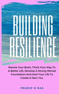 Coperta cărții 'Building Resilience: Rewire Your Brain, Think Your Way To A Better Life, Develop A Strong Mental Foundation And Heal'