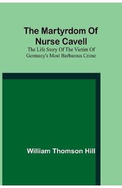 Coperta cărții 'The martyrdom of Nurse Cavell; The life story of the victim of Germany's most barbarous crime - William Thomson Hill'
