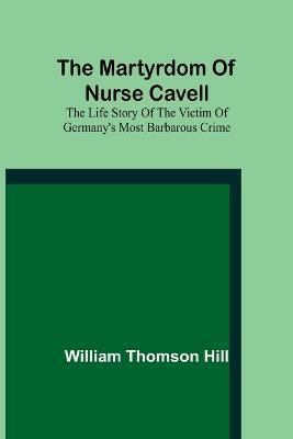 Coperta cărții 'The martyrdom of Nurse Cavell; The life story of the victim of Germany's most barbarous crime - William Thomson Hill'