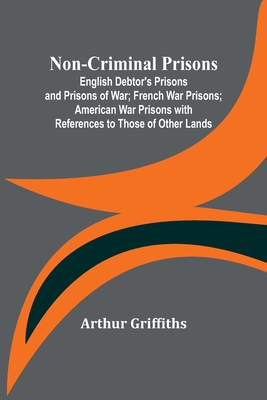 Non-Criminal Prisons; English Debtor's Prisons and Prisons of War; French War Prisons; American War Prisons with References to Those of Other Lands - Arthur Griffiths