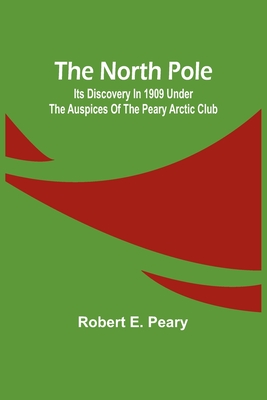 The North Pole: Its Discovery in 1909 under the auspices of the Peary Arctic Club - Robert E Peary