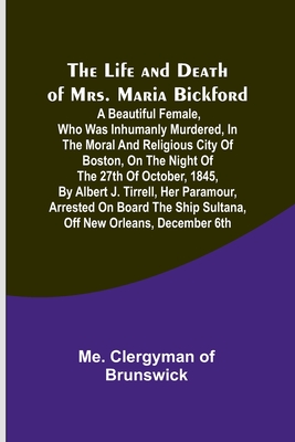 The Life and Death of Mrs. Maria Bickford: A beautiful female, who was inhumanly murdered, in the moral and religious city of Boston, on the night of - Me Clergyman Of Brunswick