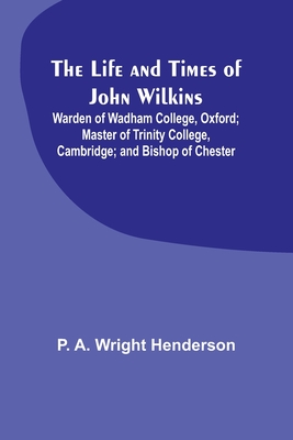 The Life and Times of John Wilkins: Warden of Wadham College, Oxford; Master of Trinity College, Cambridge; and Bishop of Chester - P. A. Wright Henderson