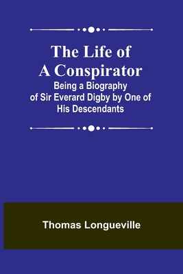 The Life of a Conspirator: Being a Biography of Sir Everard Digby by One of His Descendants - Thomas Longueville