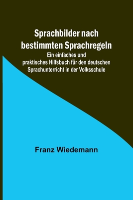 Sprachbilder nach bestimmten Sprachregeln; Ein einfaches und praktisches Hilfsbuch für den deutschen Sprachunterricht in der Volksschule - Franz Wiedemann