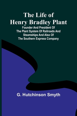 The Life of Henry Bradley Plant: Founder and President of the Plant System of Railroads and Steamships and Also of the Southern Express Company - G. Hutchinson Smyth