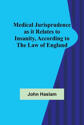 Medical Jurisprudence as it Relates to Insanity, According to the Law of England - John Haslam