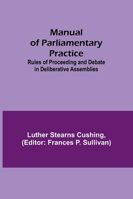 Manual of Parliamentary Practice; Rules of Proceeding and Debate in Deliberative Assemblies - Luther Stearns Cushing