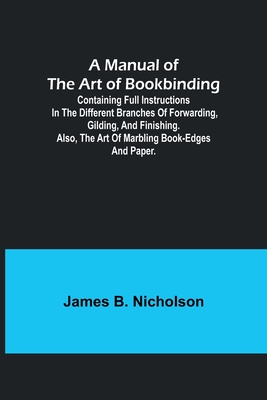 A Manual of the Art of Bookbinding; Containing full instructions in the different branches of forwarding, gilding, and finishing. Also, the art of mar - James B. Nicholson