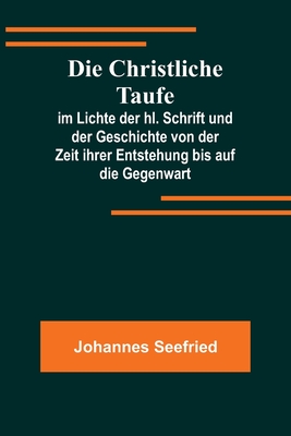 Die Christliche Taufe; im Lichte der hl. Schrift und der Geschichte von der Zeit ihrer Entstehung bis auf die Gegenwart - Johannes Seefried