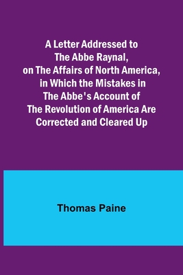 A Letter Addressed to the Abbe Raynal, on the Affairs of North America, in Which the Mistakes in the Abbe's Account of the Revolution of America Are C - Thomas Paine