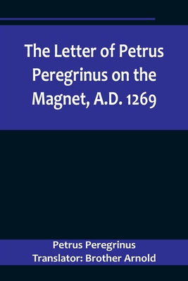 The Letter of Petrus Peregrinus on the Magnet, A.D. 1269 - Peregrinus Translator Brother Arnold