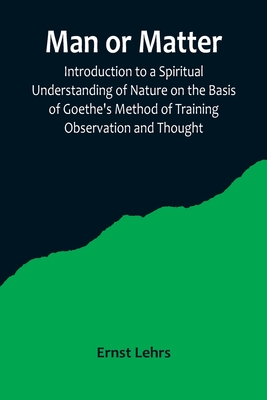 Man or Matter; Introduction to a Spiritual Understanding of Nature on the Basis of Goethe's Method of Training Observation and Thought - Ernst Lehrs