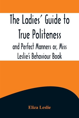 The Ladies' Guide to True Politeness and Perfect Manners or, Miss Leslie's Behaviour Book - Eliza Leslie