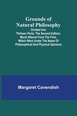 Grounds of Natural Philosophy: Divided into Thirteen Parts; The Second Edition, much altered from the First, which went under the Name of Philosophic - Margaret Cavendish