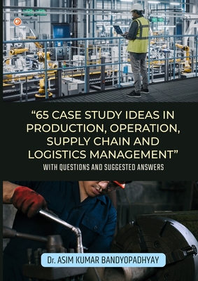 65 Case Study Ideas In Production, Operation, Supply Chain And Logistics Management: With Questions and Suggested Answers - Asim Kumar Bandyopadhyay