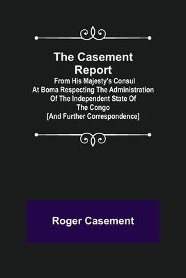 The Casement Report; from His Majesty's Consul at Boma Respecting the Administration of the Independent State of the Congo [and Further Correspondence - Roger Casement
