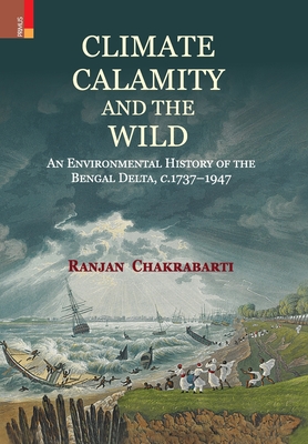 Climate, Calamity and the Wild: An Environmental History of the Bengal Delta, C.1737-1947 - Ranjan Chakrabarti