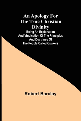 An Apology for the True Christian Divinity; Being an explanation and vindication of the principles and doctrines of the people called Quakers - Robert Barclay