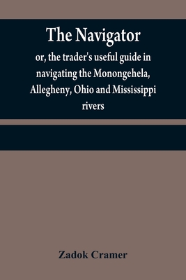 The navigator: or, the trader's useful guide in navigating the Monongehela, Allegheny, Ohio and Mississippi rivers; containing an amp - Zadok Cramer