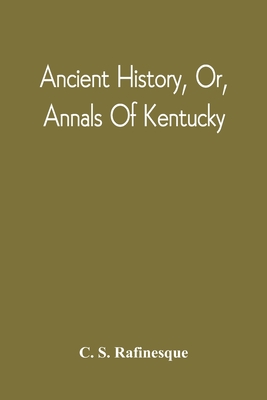 Ancient History, Or, Annals Of Kentucky: With A Survey Of The Ancient Monuments Of North America, And A Tabular View Of The Principal Languages And Pr - C. S. Rafinesque
