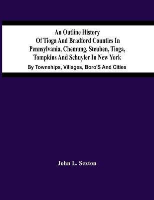 An Outline History Of Tioga And Bradford Counties In Pennsylvania, Chemung, Steuben, Tioga, Tompkins And Schuyler In New York: By Townships, Villages, - John L. Sexton