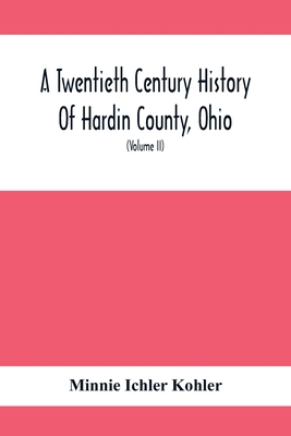 A Twentieth Century History Of Hardin County, Ohio: A Narrative Account Of Its Historical Progress, Its People And Principal Interests, (Volume II) - Minnie Ichler Kohler