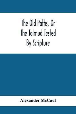 The Old Paths, Or The Talmud Tested By Scripture, Being A Comparison Of The Principles And Doctrines Of Modern Judaism With The Religion Of Moses And - Alexander Mccaul
