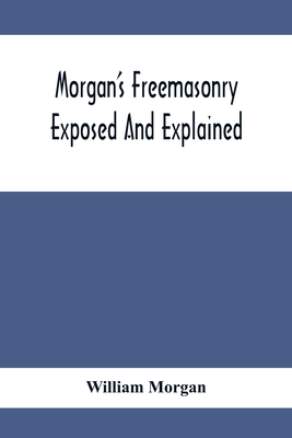 Morgan'S Freemasonry Exposed And Explained; Showing The Origin, History And Nature Of Masonry, Its Effects On The Government, And The Christian Religi - William Morgan