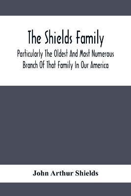 The Shields Family: Particularly The Oldest And Most Numerous Branch Of That Family In Our America; An Account Of The Ancestor And Descend - John Arthur Shields