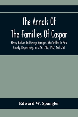 The Annals Of The Families Of Caspar, Henry, Baltzer And George Spengler, Who Settled In York County, Respectively, In 1729, 1732, 1732, And 1751: Wit - Edward W. Spangler