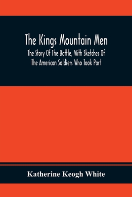 The Kings Mountain Men; The Story Of The Battle, With Sketches Of The American Soldiers Who Took Part - Katherine Keogh White