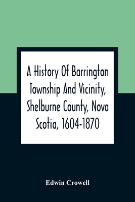 A History Of Barrington Township And Vicinity, Shelburne County, Nova Scotia, 1604-1870; With A Biographical And Genealogical Appendix - Edwin Crowell