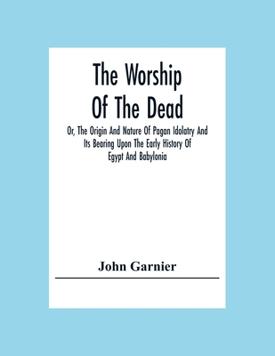 The Worship Of The Dead; Or, The Origin And Nature Of Pagan Idolatry And Its Bearing Upon The Early History Of Egypt And Babylonia - John Garnier