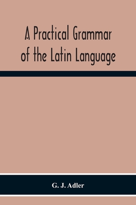 A Practical Grammar Of The Latin Language; With Perpetual Exercises In Speaking And Writing; For Use Of Schools, Colleges, And Private Learners - G. J. Adler