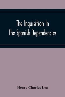 The Inquisition In The Spanish Dependencies: Sicily - Naples - Sardinia - Milan - The Canaries - Mexico - Peru - New Granada - Henry Charles Lea