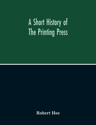 A Short History Of The Printing Press And Of The Improvements In Printing Machinery From The Time Of Gutenberg Up To The Present Day - Robert Hoe