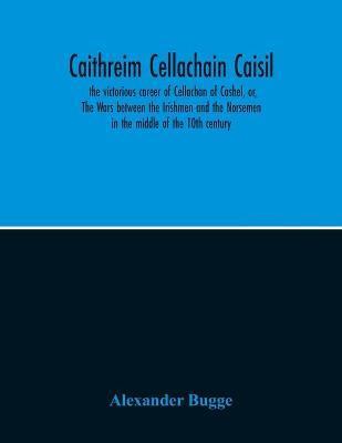 Caithreim Cellachain Caisil: The Victorious Career Of Cellachan Of Cashel, Or, The Wars Between The Irishmen And The Norsemen In The Middle Of The - Alexander Bugge