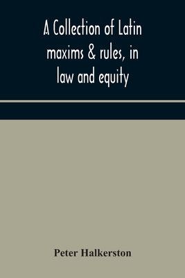 A collection of Latin maxims & rules, in law and equity, selected from the most eminent authors, on the civil, canon, feudal, English and Scots law, w - Peter Halkerston