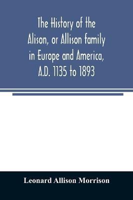 The history of the Alison, or Allison family in Europe and America, A.D. 1135 to 1893; giving an account of the family in Scotland, England, Ireland, - Leonard Allison Morrison